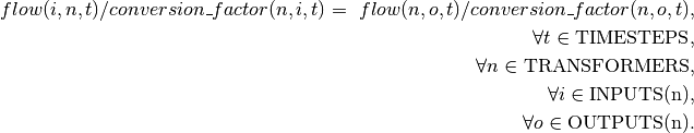 flow(i, n, t) / conversion\_factor(n, i, t) = \
flow(n, o, t) / conversion\_factor(n, o, t), \\
\forall t \in \textrm{TIMESTEPS}, \\
\forall n \in \textrm{TRANSFORMERS}, \\
\forall i \in \textrm{INPUTS(n)}, \\
\forall o \in \textrm{OUTPUTS(n)}.