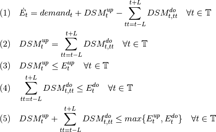 &
(1) \quad \dot{E}_{t} = demand_{t} + DSM_{t}^{up} -
\sum_{tt=t-L}^{t+L} DSM_{t,tt}^{do}  \quad \forall t \in \mathbb{T} \\
&
(2) \quad DSM_{t}^{up} = \sum_{tt=t-L}^{t+L} DSM_{t,tt}^{do}
\quad \forall t \in \mathbb{T} \\
&
(3) \quad DSM_{t}^{up} \leq  E_{t}^{up} \quad \forall t \in
\mathbb{T} \\
&
(4) \quad \sum_{tt=t-L}^{t+L} DSM_{t,tt}^{do}  \leq E_{t}^{do}
\quad \forall t \in \mathbb{T} \\
&
(5) \quad DSM_{t}^{up}  + \sum_{tt=t-L}^{t+L} DSM_{t,tt}^{do}
\leq max \{ E_{t}^{up}, E_{t}^{do} \}\quad \forall t \in \mathbb{T} \\
&