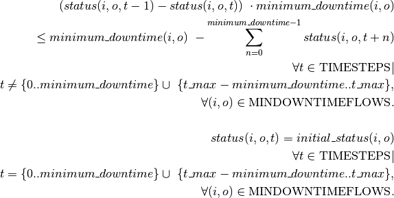 (status(i, o, t-1)-status(i, o, t)) \
\cdot minimum\_downtime(i, o) \\
\leq minimum\_downtime(i, o) \
- \sum_{n=0}^{minimum\_downtime-1} status(i,o,t+n) \\
\forall t \in \textrm{TIMESTEPS} | \\
t \neq \{0..minimum\_downtime\} \cup \
\{t\_max-minimum\_downtime..t\_max\} , \\
\forall (i,o) \in \textrm{MINDOWNTIMEFLOWS}.
\\ \\
status(i, o, t) = initial\_status(i, o) \\
\forall t \in \textrm{TIMESTEPS} | \\
t = \{0..minimum\_downtime\} \cup \
\{t\_max-minimum\_downtime..t\_max\} , \\
\forall (i,o) \in \textrm{MINDOWNTIMEFLOWS}.