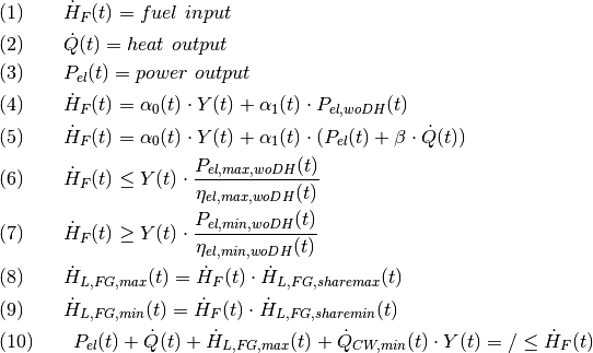 &
(1)\qquad \dot{H}_F(t) = fuel\ input \\
&
(2)\qquad \dot{Q}(t) = heat\ output \\
&
(3)\qquad P_{el}(t) = power\ output\\
&
(4)\qquad \dot{H}_F(t) = \alpha_0(t) \cdot Y(t) + \alpha_1(t) \cdot
P_{el,woDH}(t)\\
&
(5)\qquad \dot{H}_F(t) = \alpha_0(t) \cdot Y(t) + \alpha_1(t) \cdot
( P_{el}(t) + \beta \cdot \dot{Q}(t) )\\
&
(6)\qquad \dot{H}_F(t) \leq Y(t) \cdot
\frac{P_{el, max, woDH}(t)}{\eta_{el,max,woDH}(t)}\\
&
(7)\qquad \dot{H}_F(t) \geq Y(t) \cdot
\frac{P_{el, min, woDH}(t)}{\eta_{el,min,woDH}(t)}\\
&
(8)\qquad \dot{H}_{L,FG,max}(t) = \dot{H}_F(t) \cdot
\dot{H}_{L,FG,sharemax}(t)\\
&
(9)\qquad \dot{H}_{L,FG,min}(t) = \dot{H}_F(t) \cdot
\dot{H}_{L,FG,sharemin}(t)\\
&
(10)\qquad P_{el}(t) + \dot{Q}(t) + \dot{H}_{L,FG,max}(t) +
\dot{Q}_{CW, min}(t) \cdot Y(t) = / \leq \dot{H}_F(t)\\