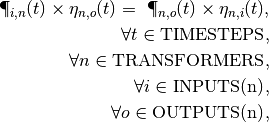 \P_{i,n}(t) \times \eta_{n,o}(t) = \
\P_{n,o}(t) \times \eta_{n,i}(t), \\
\forall t \in \textrm{TIMESTEPS}, \\
\forall n \in \textrm{TRANSFORMERS}, \\
\forall i \in \textrm{INPUTS(n)}, \\
\forall o \in \textrm{OUTPUTS(n)},